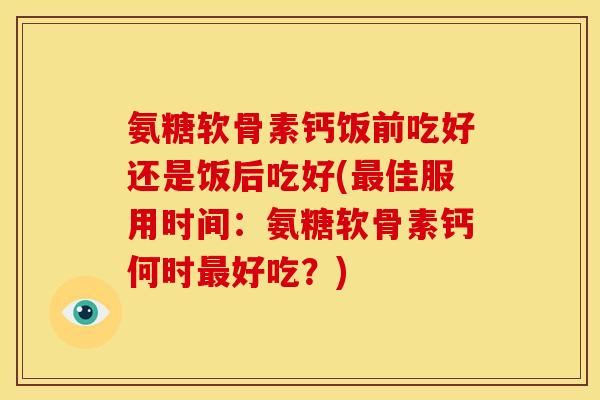 氨糖软骨素钙饭前吃好还是饭后吃好(最佳服用时间：氨糖软骨素钙何时最好吃？)