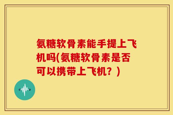 氨糖软骨素能手提上飞机吗(氨糖软骨素是否可以携带上飞机？)