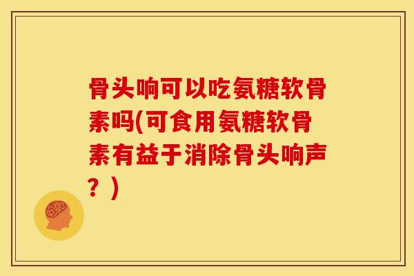 骨头响可以吃氨糖软骨素吗(可食用氨糖软骨素有益于消除骨头响声？)