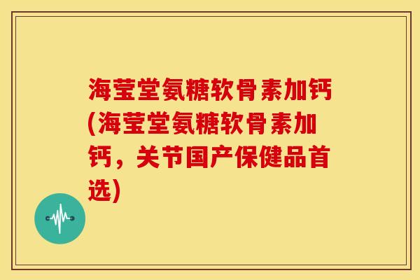 海莹堂氨糖软骨素加钙(海莹堂氨糖软骨素加钙，关节国产保健品首选)