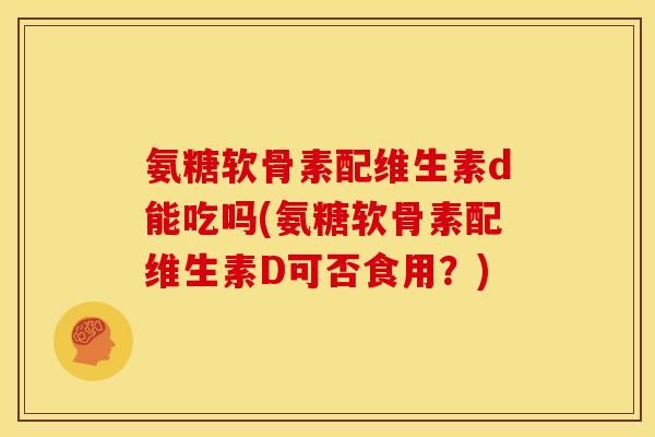 氨糖软骨素配维生素d能吃吗(氨糖软骨素配维生素D可否食用？)