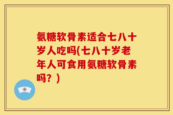 氨糖软骨素适合七八十岁人吃吗(七八十岁老年人可食用氨糖软骨素吗？)