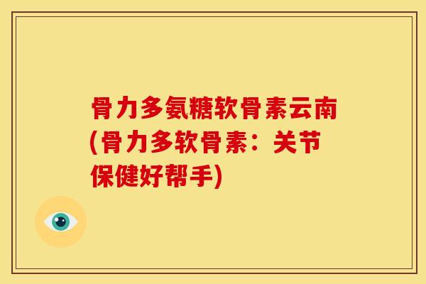 骨力多氨糖软骨素云南(骨力多软骨素：关节保健好帮手)