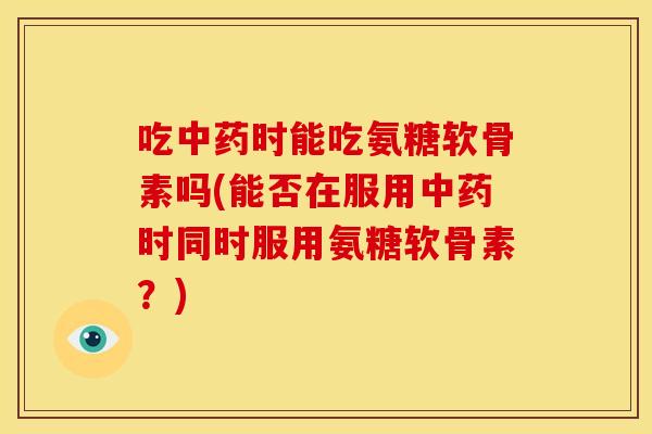 吃中药时能吃氨糖软骨素吗(能否在服用中药时同时服用氨糖软骨素？)