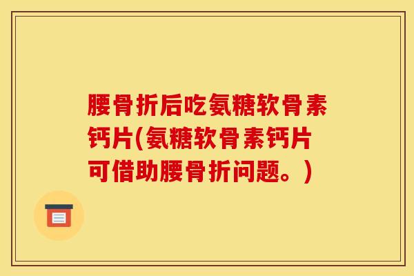 腰骨折后吃氨糖软骨素钙片(氨糖软骨素钙片可借助腰骨折问题。)