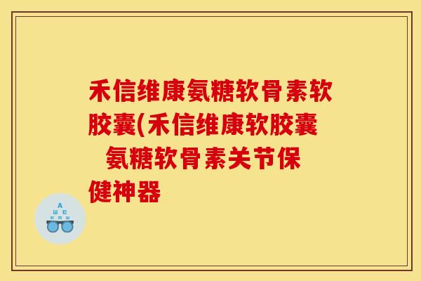 禾信维康氨糖软骨素软胶囊(禾信维康软胶囊  氨糖软骨素关节保健神器