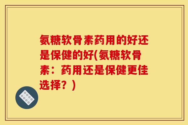 氨糖软骨素药用的好还是保健的好(氨糖软骨素：药用还是保健更佳选择？)