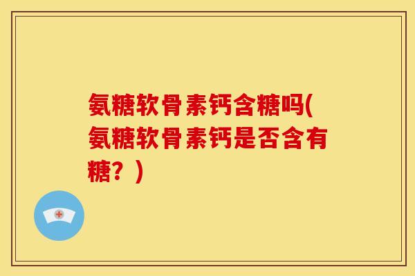氨糖软骨素钙含糖吗(氨糖软骨素钙是否含有糖？)