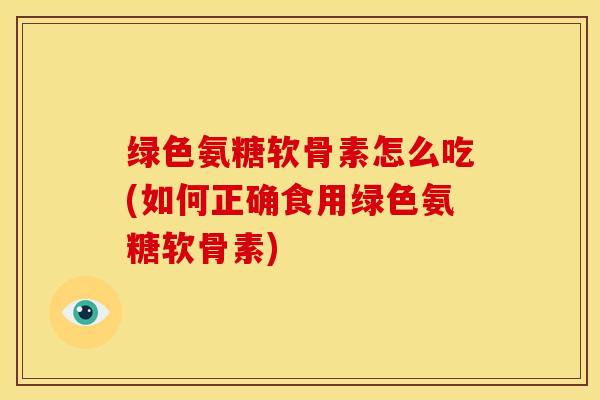 绿色氨糖软骨素怎么吃(如何正确食用绿色氨糖软骨素)