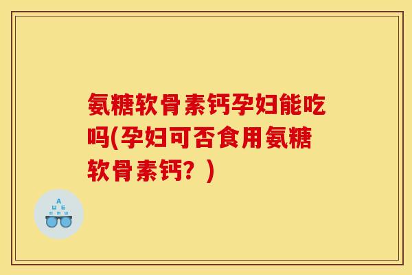 氨糖软骨素钙孕妇能吃吗(孕妇可否食用氨糖软骨素钙？)