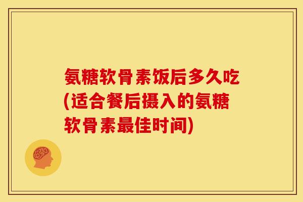 氨糖软骨素饭后多久吃(适合餐后摄入的氨糖软骨素最佳时间)
