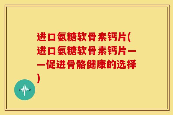 进口氨糖软骨素钙片(进口氨糖软骨素钙片——促进骨骼健康的选择)