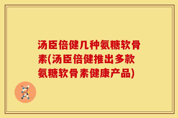 汤臣倍健几种氨糖软骨素(汤臣倍健推出多款氨糖软骨素健康产品)