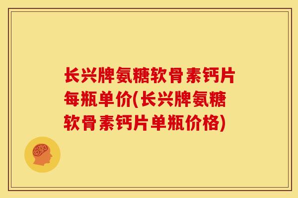 长兴牌氨糖软骨素钙片每瓶单价(长兴牌氨糖软骨素钙片单瓶价格)
