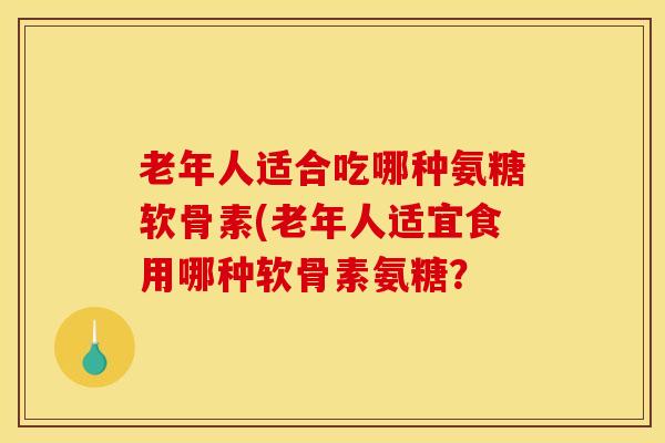 老年人适合吃哪种氨糖软骨素(老年人适宜食用哪种软骨素氨糖？