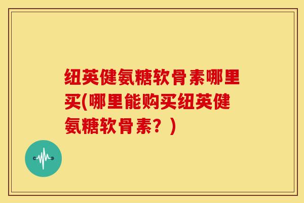 纽英健氨糖软骨素哪里买(哪里能购买纽英健氨糖软骨素？)