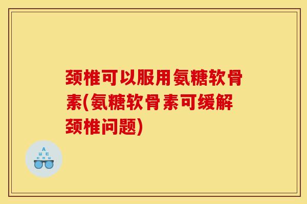 颈椎可以服用氨糖软骨素(氨糖软骨素可缓解颈椎问题)