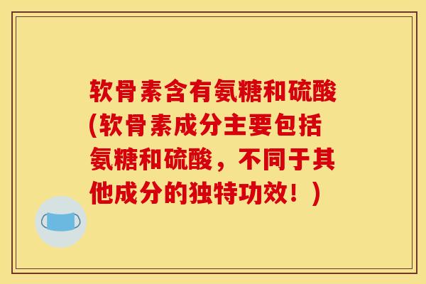 软骨素含有氨糖和硫酸(软骨素成分主要包括氨糖和硫酸，不同于其他成分的独特功效！)