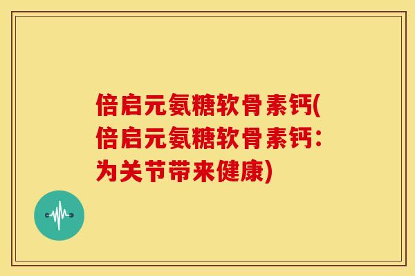 倍启元氨糖软骨素钙(倍启元氨糖软骨素钙：为关节带来健康)