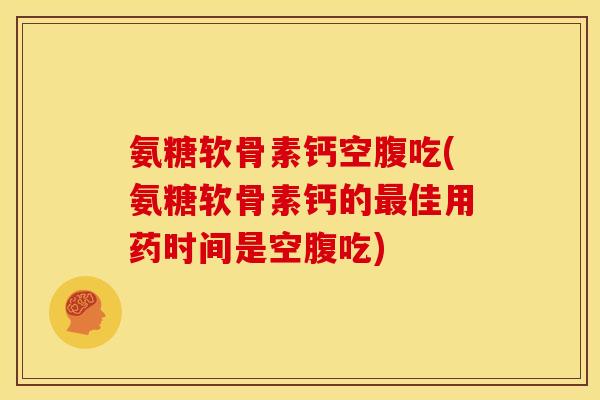 氨糖软骨素钙空腹吃(氨糖软骨素钙的最佳用药时间是空腹吃)