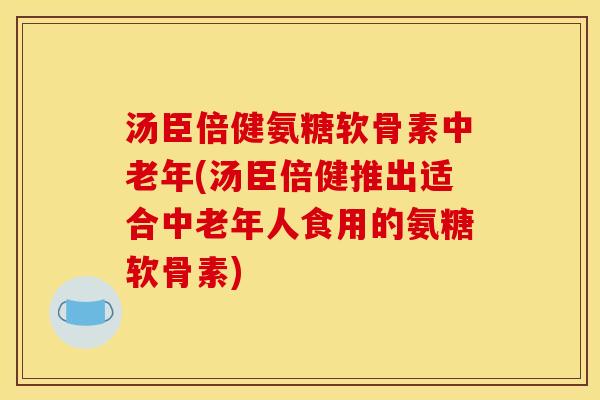汤臣倍健氨糖软骨素中老年(汤臣倍健推出适合中老年人食用的氨糖软骨素)