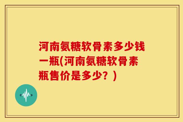 河南氨糖软骨素多少钱一瓶(河南氨糖软骨素瓶售价是多少？)