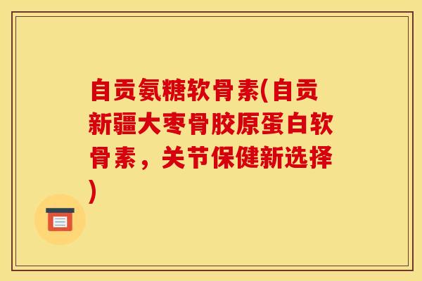自贡氨糖软骨素(自贡新疆大枣骨胶原蛋白软骨素，关节保健新选择)