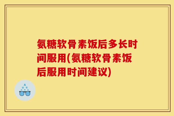 氨糖软骨素饭后多长时间服用(氨糖软骨素饭后服用时间建议)