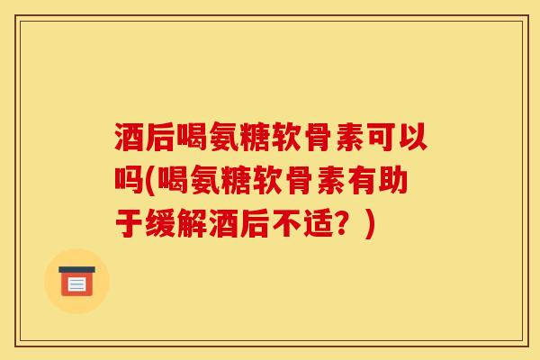 酒后喝氨糖软骨素可以吗(喝氨糖软骨素有助于缓解酒后不适？)