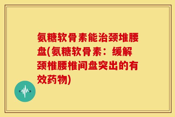 氨糖软骨素能治颈堆腰盘(氨糖软骨素：缓解颈椎腰椎间盘突出的有效药物)