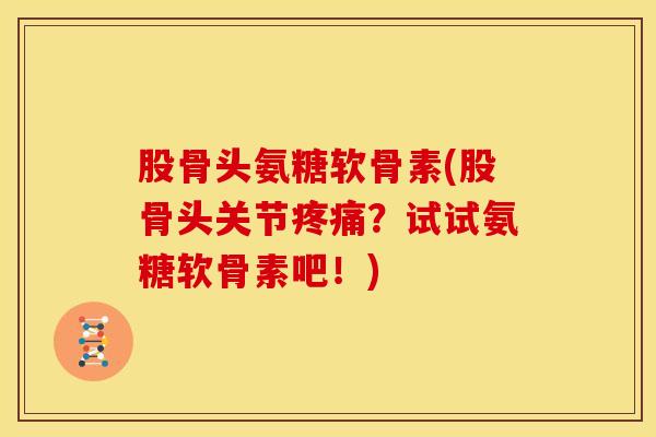 股骨头氨糖软骨素(股骨头关节疼痛？试试氨糖软骨素吧！)