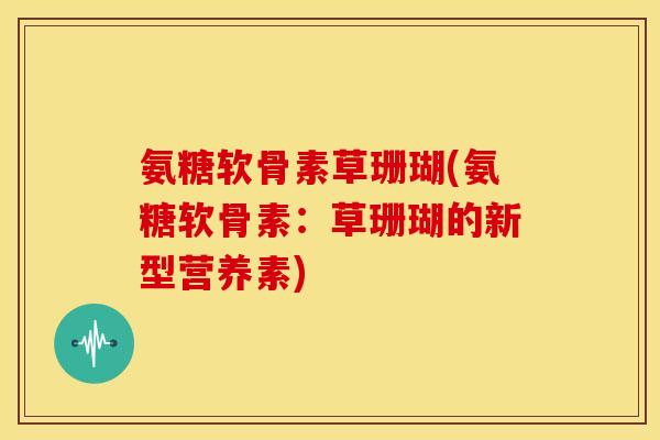 氨糖软骨素草珊瑚(氨糖软骨素：草珊瑚的新型营养素)