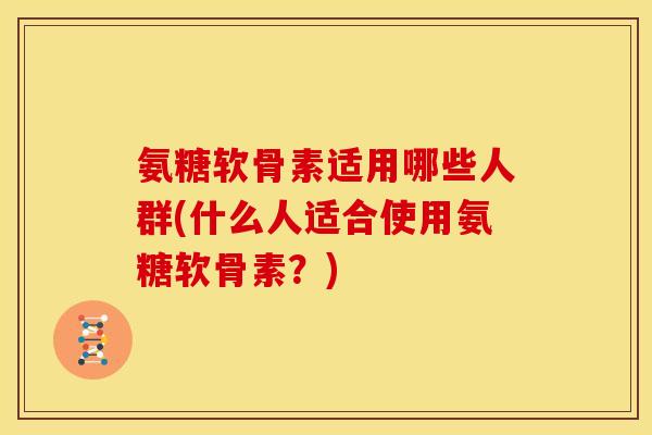 氨糖软骨素适用哪些人群(什么人适合使用氨糖软骨素？)