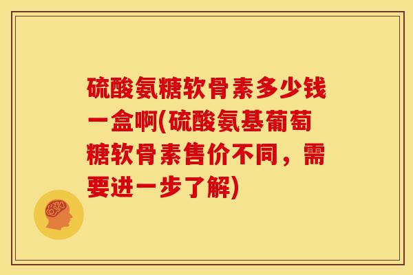 硫酸氨糖软骨素多少钱一盒啊(硫酸氨基葡萄糖软骨素售价不同，需要进一步了解)