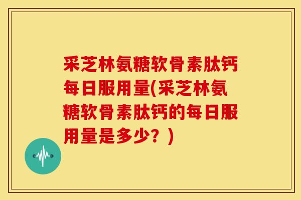 采芝林氨糖软骨素肽钙每日服用量(采芝林氨糖软骨素肽钙的每日服用量是多少？)