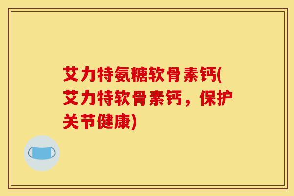 艾力特氨糖软骨素钙(艾力特软骨素钙，保护关节健康)