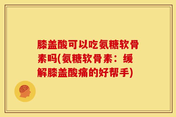 膝盖酸可以吃氨糖软骨素吗(氨糖软骨素：缓解膝盖酸痛的好帮手)