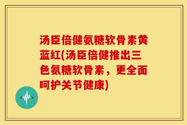 汤臣倍健氨糖软骨素黄蓝红(汤臣倍健推出三色氨糖软骨素，更全面呵护关节健康)