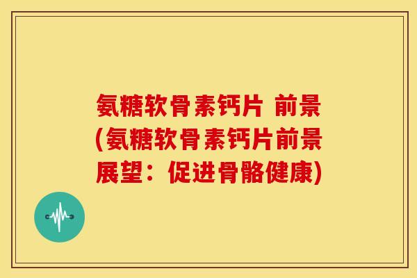 氨糖软骨素钙片 前景(氨糖软骨素钙片前景展望：促进骨骼健康)