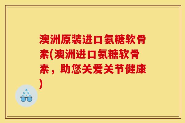 澳洲原装进口氨糖软骨素(澳洲进口氨糖软骨素，助您关爱关节健康)