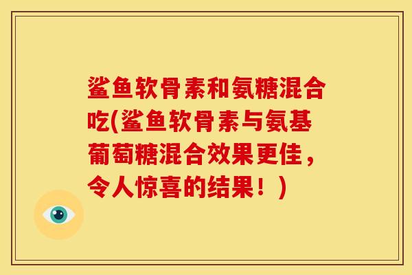 鲨鱼软骨素和氨糖混合吃(鲨鱼软骨素与氨基葡萄糖混合效果更佳，令人惊喜的结果！)