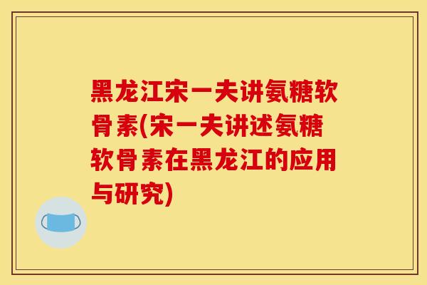 黑龙江宋一夫讲氨糖软骨素(宋一夫讲述氨糖软骨素在黑龙江的应用与研究)-第1张图片-关节骑士