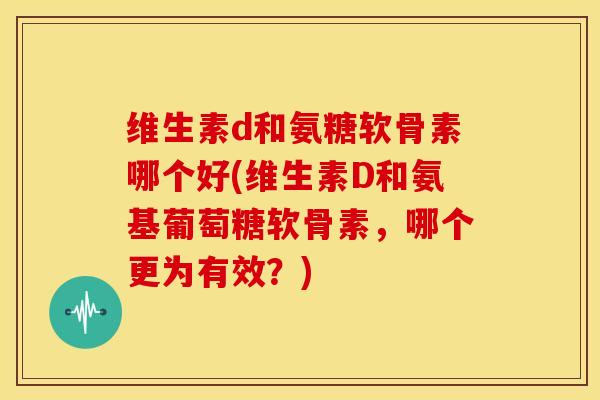 维生素d和氨糖软骨素哪个好(维生素D和氨基葡萄糖软骨素，哪个更为有效？)