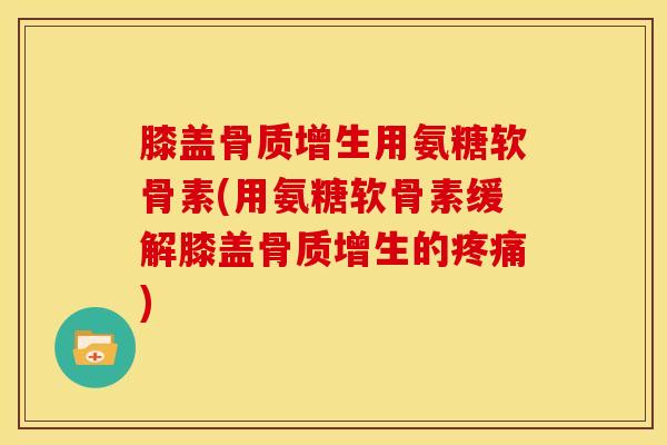 膝盖骨质增生用氨糖软骨素(用氨糖软骨素缓解膝盖骨质增生的疼痛)
