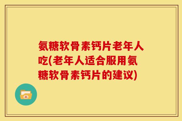 氨糖软骨素钙片老年人吃(老年人适合服用氨糖软骨素钙片的建议)