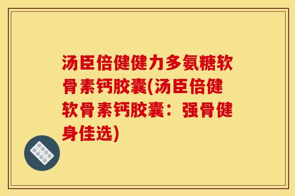 汤臣倍健健力多氨糖软骨素钙胶囊(汤臣倍健软骨素钙胶囊：强骨健身佳选)