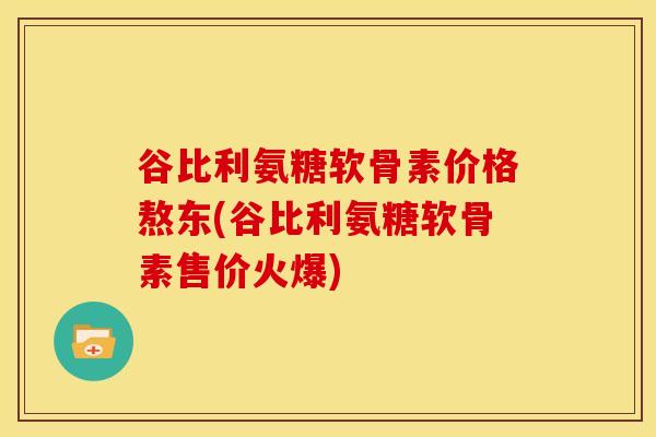 谷比利氨糖软骨素价格熬东(谷比利氨糖软骨素售价火爆)