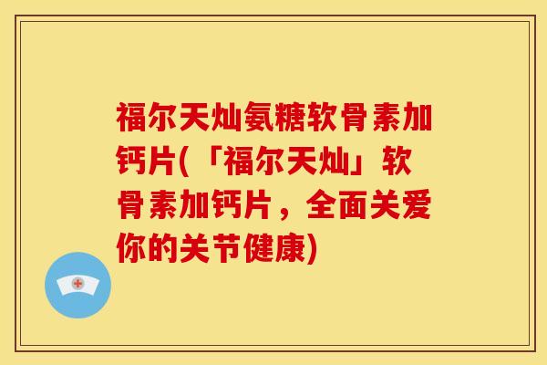 福尔天灿氨糖软骨素加钙片(「福尔天灿」软骨素加钙片，全面关爱你的关节健康)