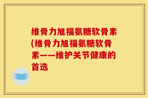 维骨力旭福氨糖软骨素(维骨力旭福氨糖软骨素——维护关节健康的首选