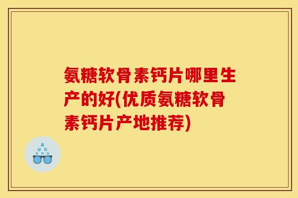 氨糖软骨素钙片哪里生产的好(优质氨糖软骨素钙片产地推荐)